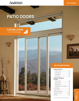 SECTION REFERENCE
Gliding Patio Doors
Table of Sizes............................ 83
Specifications............................ 83
Grille Patterns............................ 84
Door Details............................... 84
Patio Door Sidelights &
Transoms
Table of Sizes............................ 85
Specifications............................ 85
Grille Patterns............................ 84
Sidelight & Transom Details....... 86
Joining Details ............................... 87
Custom Sizing................................ 88
Combination Designs..................... 89
Performance Data ................... 90–95
Warranty...................................... 100
Dimensions in parentheses are in millimeters.
PATIO DOORS
in 1⁄8" (3) increments
CUSTOM SIZING
in 1⁄8" (3) increments
CUSTOM SIZING
100Series
PatioDoorOverview
 