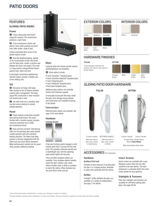 82
PATIO DOORS
White Sandtone
Cocoa
Bean
Terratone
BlackDark
Bronze
EXTERIOR COLORS
White Sandtone
INTERIOR COLORS
*Visit andersenwindows.com/warranty or contact your Andersen supplier for details.
Printing limitations prevent exact duplication of colors and finishes. See your Andersen supplier for actual color and finish samples.
GLIDING PATIO DOORS
Frame
A Frame constructed with Fibrex®
composite material. This construction
produces a rigid frame.
B A low-maintenance interior and
exterior never needs painting and won’t
fade, flake, blister, chalk or peel*
.
Factory-assembled doors arrive at the
jobsite ready to install.
C Dual-felt weatherstripping, applied
on the inside pocket of both side jambs
and the head jamb, creates a positive seal
between the frame and panels. The result
is a long-lasting*
, energy-efficient barrier
against wind, water and dust.
A full-length combination weatherstrip/
interlock system provides a flexible seal
at the meeting stile.
Sill
D One-piece sill design with weep
holes located on the sill exterior provides
superior water management. The heavy
gauge PVC construction is wear-resistant
and neutral gray in color.
E The roller track has a stainless steel
cap that resists denting for smooth,
reliable operation.
Panel
F Fibrex material construction provides
long-lasting performance*
. The panel,
finished with a durable capping, provides
maximum protection and a matte, 
low-maintenance finish.
G Dual corrosion-resistant* ball-bearing
rollers on the operating door panel provide
smooth operation with self-contained
leveling adjusters. The rollers have deep
grooves to increase engagement with the
roller track and resist lateral movement.
Metal reinforcement inserted into the panel
stiles provides additional stability.
Glass
A glazing bead and silicone provide superior
weathertightness and durability.
H Glass options include:
• Low-E SmartSun™
tempered glass
• Low-E SmartSun HeatLock®
tempered glass
• Low-E tempered glass
• Low-E HeatLock®
tempered glass
• Dual-pane tempered glass
Additional glass options are available.
Contact your Andersen supplier.
A removable translucent film helps shield
the glass from damage during delivery
and construction and simplifies finishing
at the jobsite.
Patterned Glass
Patterned glass options are available. See
page 10 for more details.
Hardware
Locking System
A two-point locking system engages a steel
receiver plate that is secured into the side
jamb. This provides enhanced security and
a weathertight seal, with the operating
panel pulled tightly into the jamb.
Tulsa and Afton hardware options are
available. Tulsa hardware exterior handles
match the door’s exterior color, while
interior handles come in white or sandtone
to match the interior. Afton hardware has
the same finish inside and out.
GLIDING PATIO DOOR HARDWARE
Satin
Nickel
BlackAntique
Brass
Bright
Brass
TULSA
Tulsa hardware matches the
exterior and interior color options
shown above.
AFTON
FEATURES A
B
C
D
E
G
H
F
HARDWARE FINISHES
TULSA AFTON
Bold name denotes finish shown.
Exterior Handle INTERIOR HANDLE Interior HandleExterior Handle
Antique Brass | Bright Brass
Black | Satin Nickel
Matches exterior
door color; shown
in Dark Bronze
Matches interior
door color; shown
in White
ACCESSORIES Sold Separately
Hardware
Auxiliary Foot Lock
Provides an extra measure of security when
the door is in a locked position. Available
in colors that coordinate with the interior.
Grilles
Finelight™ grilles-between-the-glass are
available in a variety of configurations.
See page 11 for details.
Insect Screens
Insect screens are available with a gray
fiberglass screen mesh and are color-
matched to the door exterior. The latch
mechanism is contained within the insect
screen handle for easy operation.
Sidelights & Transoms
Patio door sidelights and transoms are
available for 100 Series gliding patio
doors. See pages 85-86.
 