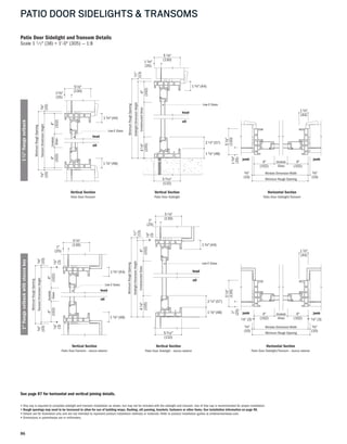 86
PATIO DOOR SIDELIGHTS & TRANSOMS
Patio Door Sidelight and Transom Details
Scale 1 1 ⁄2" (38) = 1'-0" (305) — 1:8
Vertical Section
Patio Door Sidelight
Vertical Section
Patio Door Sidelight - stucco exterior
Horizontal Section
Patio Door Sidelight/Transom - stucco exterior
Horizontal Section
Patio Door Sidelight/Transom
Vertical Section
Patio Door Transom
Vertical Section
Patio Door Transom - stucco exterior
4"
(102)
SidelightDimensionHeight
MinimumRoughOpening
13⁄8"
(35)
5 1⁄8"
(130)
41⁄8"
(105)
1⁄2"
(13)UnobstructedGlass
Low-E Glass
sill
head
53⁄16"
(132)
21⁄4"(57)
13⁄4"(44)
1 7⁄8"(48)
4"
(102)
SidelightDimensionHeight
MinimumRoughOpening
41⁄8"
(105)
1⁄2"
(13)UnobstructedGlass
1⁄8"
(3)
1"
(25)
51⁄8"
(130)
53⁄16"
(132)
Low-E Glass
head
sill
head
17⁄8"(48)
21⁄4"(57)
13⁄4"(44)
4"
(102)
TransomDimensionHeight
MinimumRoughOpening
Unobstr.
Glass
13⁄8"
(35)
51⁄8"
(130)
3⁄8"
(10)
4"
(102)
3⁄8"
(10)
Low-E Glass
sill
head
17⁄8"(48)
13⁄4"(44)
4"
(102)
TransomDimensionHeight
MinimumRoughOpening
Unobstr.
Glass
1"
(25)
51⁄8"
(130)
3⁄8"
(10)
4"
(102)
3⁄8"
(10)
1⁄8"
(3)
1⁄8"
(3)
Low-E Glass
sill
head
17⁄8"(48)
13⁄4"(44)
(102)(102)
Window Dimension Width
Minimum Rough Opening
4" Unobstr.
Glass
4"
3⁄8"
(10)
1⁄8" (3) 1⁄8" (3)
3⁄8"
(10)
1"
(25)
51⁄8"
(130)
jambjamb
13⁄4"
(44)
(102)(102)
Window Dimension Width
Minimum Rough Opening
4" Unobstr.
Glass
13⁄8"
(35)
51⁄8"
(130)
3⁄8"
(10)
3⁄8"
(10)
4"
jambjamb
13⁄4"
(44)
See page 87 for horizontal and vertical joining details.
• Drip cap is required to complete sidelight and transom installation as shown, but may not be included with the sidelight and transom. Use of drip cap is recommended for proper installation.
• Rough openings may need to be increased to allow for use of building wraps, flashing, sill panning, brackets, fasteners or other items. See installation information on page 98.
• Details are for illustration only and are not intended to represent product installation methods or materials. Refer to product installation guides at andersenwindows.com.
• Dimensions in parentheses are in millimeters.
13/8"flangesetback1"flangesetbackwithstuccokey
 