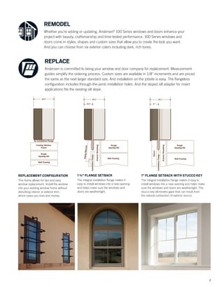 7
REMODEL
Whether you’re adding or updating, Andersen®
100 Series windows and doors enhance your
project with beauty, craftsmanship and time-tested performance. 100 Series windows and
doors come in styles, shapes and custom sizes that allow you to create the look you want.
And you can choose from six exterior colors including dark, rich tones.
REPLACE
Andersen is committed to being your window and door company for replacement. Measurement
guides simplify the ordering process. Custom sizes are available in 1/8" increments and are priced
the same as the next larger standard size. And installation on the jobsite is easy. The ﬂangeless
conﬁguration includes through-the-jamb installation holes. And the sloped sill adapter for insert
applications ﬁts the existing sill slope.
1" FLANGE SETBACK WITH STUCCO KEY
The integral installation ﬂange makes it easy to
install windows into a new opening and helps make
sure the windows and doors are weathertight. The
stucco key eliminates gaps that can result from
the natural contraction of exterior stucco.
1"
31/4"
Rough
Opening Sill
ExteriorSheathing
Stucco
InstallationFlange Wall Framing
REPLACEMENT CONFIGURATION
This frame allows for fast and easy
window replacement. Install the window
into your existing window frame without
disturbing interior or exterior trim,
which saves you time and money.
31/4"
No Installation Flange
Existing Window
Frame
Rough
Opening Sill
Wall Framing
13/8" FLANGE SETBACK
The integral installation ﬂange makes it
easy to install windows into a new opening
and helps make sure the windows and
doors are weathertight.
Rough
Opening Sill
13/8"
31/4"
ExteriorSheathing
SidingMaterial
InstallationFlange
Wall Framing
 