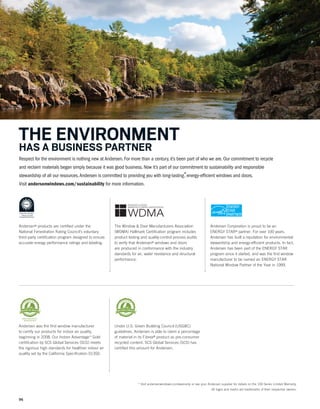 96
Respect for the environment is nothing new at Andersen. For more than a century, it’s been part of who we are. Our commitment to recycle
and reclaim materials began simply because it was good business. Now it’s part of our commitment to sustainability and responsible
stewardship of all our resources.Andersen is committed to providing you with long-lasting*, energy-efficient windows and doors.
Visit andersenwindows.com/sustainability for more information.
THE ENVIRONMENT
HAS A BUSINESS PARTNER
Andersen was the first window manufacturer
to certify our products for indoor air quality,
beginning in 2008. Our Indoor Advantage™ Gold
certification by SCS Global Services (SCS) meets
the rigorous high standards for healthier indoor air
quality set by the California Specification 01350.
Under U.S. Green Building Council (USGBC)
guidelines, Andersen is able to claim a percentage
of material in its Fibrex® product as pre-consumer
recycled content. SCS Global Services (SCS) has
certified this amount for Andersen.
WINDOW & DOOR
MANUFACTURERS ASSOCIATION
WDMA
Andersen® products are certified under the
National Fenestration Rating Council’s voluntary
third-party certification program designed to ensure
accurate energy performance ratings and labeling.
The Window & Door Manufacturers Association
(WDMA) Hallmark Certification program includes
product testing and quality-control process audits
to verify that Andersen® windows and doors
are produced in conformance with the industry
standards for air, water resistance and structural
performance.
Andersen Corporation is proud to be an
ENERGY STAR® partner. For over 100 years,
Andersen has built a reputation for environmental
stewardship and energy-efficient products. In fact,
Andersen has been part of the ENERGY STAR
program since it started, and was the first window
manufacturer to be named an ENERGY STAR
National Window Partner of the Year in 1999.
* Visit andersenwindows.com/warranty or see your Andersen supplier for details on the 100 Series Limited Warranty.
All logos and marks are trademarks of their respective owners.
 