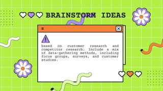 BRAINSTORM IDEAS
based on customer research and
competitor research. Include a mix
of data-gathering methods, including
focus groups, surveys, and customer
studies.
 