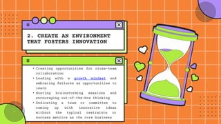 • Creating opportunities for cross-team
collaboration
• Leading with a growth mindset and
embracing failures as opportunities to
learn
• Hosting brainstorming sessions and
encouraging out-of-the-box thinking
• Dedicating a team or committee to
coming up with innovative ideas
without the typical restraints or
success metrics as the core business
2. CREATE AN ENVIRONMENT
THAT FOSTERS INNOVATION
 