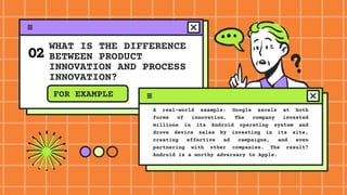 WHAT IS THE DIFFERENCE
BETWEEN PRODUCT
INNOVATION AND PROCESS
INNOVATION?
02
FOR EXAMPLE
A real-world example: Google excels at both
forms of innovation. The company invested
millions in its Android operating system and
drove device sales by investing in its site,
creating effective ad campaigns, and even
partnering with other companies. The result?
Android is a worthy adversary to Apple.
 