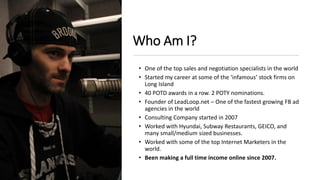 Who Am I?
• One of the top sales and negotiation specialists in the world
• Started my career at some of the ‘infamous’ stock firms on
Long Island
• 40 POTD awards in a row. 2 POTY nominations.
• Founder of LeadLoop.net – One of the fastest growing FB ad
agencies in the world
• Consulting Company started in 2007
• Worked with Hyundai, Subway Restaurants, GEICO, and
many small/medium sized businesses.
• Worked with some of the top Internet Marketers in the
world.
• Been making a full time income online since 2007.
 