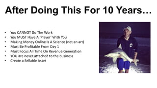 After Doing This For 10 Years…
• You CANNOT Do The Work
• You MUST Have A ‘Player’ With You
• Making Money Online Is A Science (not an art)
• Must Be Profitable From Day 1
• Must Focus All Time On Revenue Generation
• YOU are never attached to the business
• Create a Sellable Asset
 