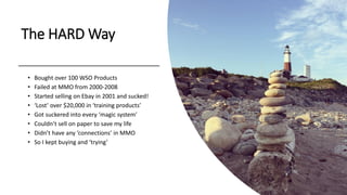 The HARD Way
• Bought over 100 WSO Products
• Failed at MMO from 2000-2008
• Started selling on Ebay in 2001 and sucked!
• ‘Lost’ over $20,000 in ‘training products’
• Got suckered into every ‘magic system’
• Couldn’t sell on paper to save my life
• Didn’t have any ‘connections’ in MMO
• So I kept buying and ‘trying’
 