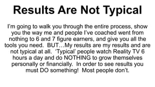 Results Are Not Typical
I’m going to walk you through the entire process, show
you the way me and people I’ve coached went from
nothing to 6 and 7 figure earners, and give you all the
tools you need. BUT…My results are my results and are
not typical at all. ‘Typical’ people watch Reality TV 6
hours a day and do NOTHING to grow themselves
personally or financially. In order to see results you
must DO something! Most people don’t.
 