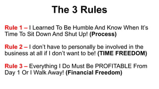 The 3 Rules
Rule 1 – I Learned To Be Humble And Know When It’s
Time To Sit Down And Shut Up! (Process)
Rule 2 – I don’t have to personally be involved in the
business at all if I don’t want to be! (TIME FREEDOM)
Rule 3 – Everything I Do Must Be PROFITABLE From
Day 1 Or I Walk Away! (Financial Freedom)
 