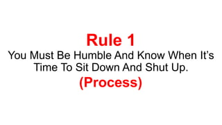 Rule 1
You Must Be Humble And Know When It’s
Time To Sit Down And Shut Up.
(Process)
 