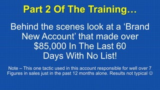 Behind the scenes look at a ‘Brand
New Account’ that made over
$85,000 In The Last 60
Days With No List!
Part 2 Of The Training…
Note – This one tactic used in this account responsible for well over 7
Figures in sales just in the past 12 months alone. Results not typical ☺
 