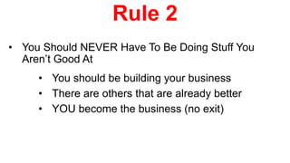 Rule 2
• You Should NEVER Have To Be Doing Stuff You
Aren’t Good At
• You should be building your business
• There are others that are already better
• YOU become the business (no exit)
 