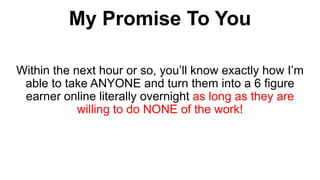Within the next hour or so, you’ll know exactly how I’m
able to take ANYONE and turn them into a 6 figure
earner online literally overnight as long as they are
willing to do NONE of the work!
My Promise To You
 