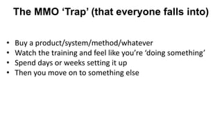 The MMO ‘Trap’ (that everyone falls into)
• Buy a product/system/method/whatever
• Watch the training and feel like you’re ‘doing something’
• Spend days or weeks setting it up
• Then you move on to something else
 