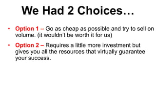 We Had 2 Choices…
• Option 1 – Go as cheap as possible and try to sell on
volume. (it wouldn’t be worth it for us)
• Option 2 – Requires a little more investment but
gives you all the resources that virtually guarantee
your success.
 