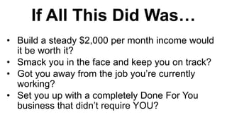 If All This Did Was…
• Build a steady $2,000 per month income would
it be worth it?
• Smack you in the face and keep you on track?
• Got you away from the job you’re currently
working?
• Set you up with a completely Done For You
business that didn’t require YOU?
 