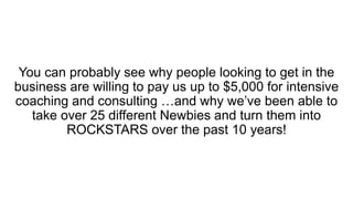 You can probably see why people looking to get in the
business are willing to pay us up to $5,000 for intensive
coaching and consulting …and why we’ve been able to
take over 25 different Newbies and turn them into
ROCKSTARS over the past 10 years!
 
