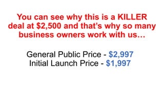 You can see why this is a KILLER
deal at $2,500 and that’s why so many
business owners work with us…
General Public Price - $2,997
Initial Launch Price - $1,997
 