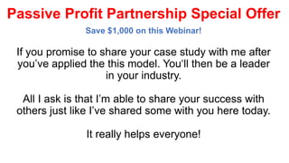 Passive Profit Partnership Special Offer
Save $1,000 on this Webinar!
If you promise to share your case study with me after
you’ve applied the this model. You‘ll then be a leader
in your industry.
All I ask is that I’m able to share your success with
others just like I’ve shared some with you here today.
It really helps everyone!
 