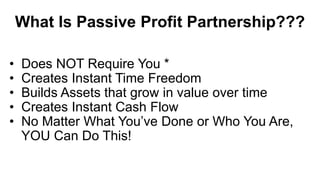 What Is Passive Profit Partnership???
• Does NOT Require You *
• Creates Instant Time Freedom
• Builds Assets that grow in value over time
• Creates Instant Cash Flow
• No Matter What You’ve Done or Who You Are,
YOU Can Do This!
 
