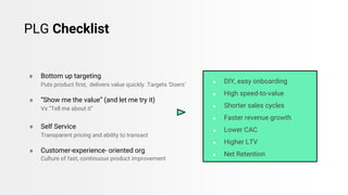 ● Bottom up targeting
Puts product first, delivers value quickly. Targets ‘Doers’
● “Show me the value” (and let me try it)
Vs “Tell me about it”
● Self Service
Transparent pricing and ability to transact
● Customer-experience- oriented org
Culture of fast, continuous product improvement
PLG Checklist
● DIY, easy onboarding
● High speed-to-value
● Shorter sales cycles
● Faster revenue growth
● Lower CAC
● Higher LTV
● Net Retention
 