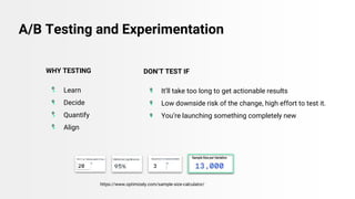 A/B Testing and Experimentation
https://www.optimizely.com/sample-size-calculator/
DON’T TEST IF
● It’ll take too long to get actionable results
● Low downside risk of the change, high effort to test it.
● You’re launching something completely new
WHY TESTING
● Learn
● Decide
● Quantify
● Align
 