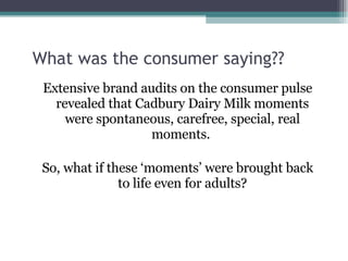 What was the consumer saying?? Extensive brand audits on the consumer pulse revealed that Cadbury Dairy Milk moments were spontaneous, carefree, special, real moments.  So, what if these ‘moments’ were brought back to life even for adults? 