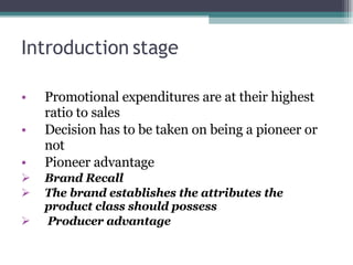 Introduction stage Promotional expenditures are at their highest ratio to sales Decision has to be taken on being a pioneer or not Pioneer advantage Brand Recall The brand establishes the attributes the product class should possess Producer advantage 