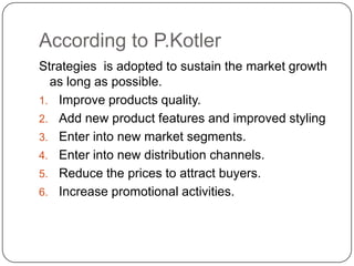 According to P.Kotler
Strategies is adopted to sustain the market growth
  as long as possible.
1. Improve products quality.
2. Add new product features and improved styling
3. Enter into new market segments.
4. Enter into new distribution channels.
5. Reduce the prices to attract buyers.
6. Increase promotional activities.
 