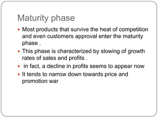 Maturity phase
 Most products that survive the heat of competition
  and even customers approval enter the maturity
  phase .
 This phase is characterized by slowing of growth
  rates of sales and profits .
 in fact, a decline in profits seems to appear now
 It tends to narrow down towards price and
  promotion war
 