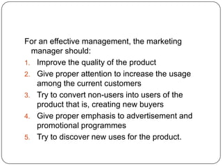 For an effective management, the marketing
  manager should:
1. Improve the quality of the product
2. Give proper attention to increase the usage
   among the current customers
3. Try to convert non-users into users of the
   product that is, creating new buyers
4. Give proper emphasis to advertisement and
   promotional programmes
5. Try to discover new uses for the product.
 