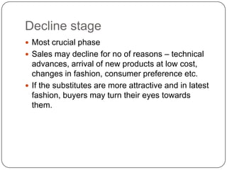 Decline stage
 Most crucial phase
 Sales may decline for no of reasons – technical
  advances, arrival of new products at low cost,
  changes in fashion, consumer preference etc.
 If the substitutes are more attractive and in latest
  fashion, buyers may turn their eyes towards
  them.
 