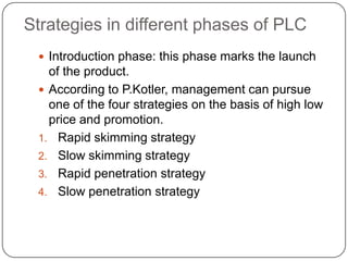 Strategies in different phases of PLC
  Introduction phase: this phase marks the launch
   of the product.
  According to P.Kotler, management can pursue
   one of the four strategies on the basis of high low
   price and promotion.
 1. Rapid skimming strategy
 2. Slow skimming strategy
 3. Rapid penetration strategy
 4. Slow penetration strategy
 