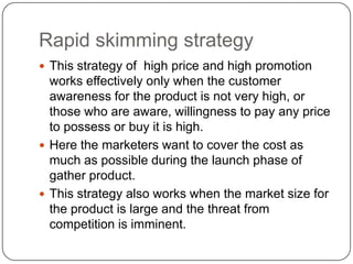 Rapid skimming strategy
 This strategy of high price and high promotion
  works effectively only when the customer
  awareness for the product is not very high, or
  those who are aware, willingness to pay any price
  to possess or buy it is high.
 Here the marketers want to cover the cost as
  much as possible during the launch phase of
  gather product.
 This strategy also works when the market size for
  the product is large and the threat from
  competition is imminent.
 