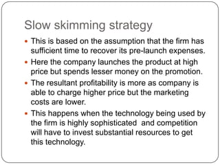 Slow skimming strategy
 This is based on the assumption that the firm has
  sufficient time to recover its pre-launch expenses.
 Here the company launches the product at high
  price but spends lesser money on the promotion.
 The resultant profitability is more as company is
  able to charge higher price but the marketing
  costs are lower.
 This happens when the technology being used by
  the firm is highly sophisticated and competition
  will have to invest substantial resources to get
  this technology.
 