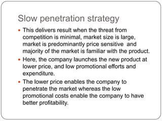 Slow penetration strategy
 This delivers result when the threat from
  competition is minimal, market size is large,
  market is predominantly price sensitive and
  majority of the market is familiar with the product.
 Here, the company launches the new product at
  lower price, and low promotional efforts and
  expenditure.
 The lower price enables the company to
  penetrate the market whereas the low
  promotional costs enable the company to have
  better profitability.
 