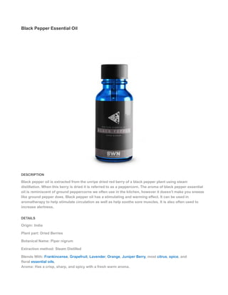 Black Pepper Essential Oil
DESCRIPTION
Black pepper oil is extracted from the unripe dried red berry of a black pepper plant using steam
distillation. When this berry is dried it is referred to as a peppercorn. The aroma of black pepper essential
oil is reminiscent of ground peppercorns we often use in the kitchen, however it doesn’t make you sneeze
like ground pepper does. Black pepper oil has a stimulating and warming effect. It can be used in
aromatherapy to help stimulate circulation as well as help soothe sore muscles. It is also often used to
increase alertness.
DETAILS
Origin: India
Plant part: Dried Berries
Botanical Name: Piper nigrum
Extraction method: Steam Distilled
Blends With: Frankincense, Grapefruit, Lavender, Orange, Juniper Berry, most citrus, spice, and
floral essential oils.
Aroma: Has a crisp, sharp, and spicy with a fresh warm aroma.
 
