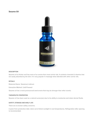 Sesame Oil
DESCRIPTION
Sesame oil is thicker and has more of an aroma than most carrier oils. It contains minerals & vitamins that
are easily absorbed by the skin. It is very popular in massage when blended with other carrier oils.
DETAILS
Botanical Name: Sesamum indicum
Extraction Method: Cold Pressed
Sesame oil has a more pronounced seed aroma that may be stronger than other scents.
THERAPEUTIC PROPERTIES
Sesame oil has been used as a natural sunscreen due to its ability to moisturize and retain dermal fluids.
SAFETY, STORAGE AND SHELF LIFE
There are no known safety concerns.
2 years from production date; store out of direct sunlight in cool temperatures. Refrigeration after opening
is recommended.
 