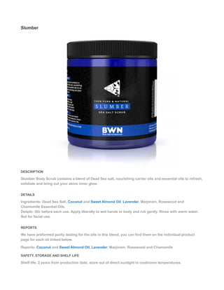 Slumber
DESCRIPTION
Slumber Body Scrub contains a blend of Dead Sea salt, nourishing carrier oils and essential oils to refresh,
exfoliate and bring out your skins inner glow.
DETAILS
Ingredients: Dead Sea Salt, Coconut and Sweet Almond Oil, Lavender, Marjoram, Rosewood and
Chamomile Essential Oils.
Details: Stir before each use. Apply liberally to wet hands or body and rub gently. Rinse with warm water.
Not for facial use.
REPORTS
We have preformed purity testing for the oils in this blend, you can find them on the individual product
page for each oil linked below.
Reports: Coconut and Sweet Almond Oil, Lavender, Marjoram, Rosewood and Chamomile
SAFETY, STORAGE AND SHELF LIFE
Shelf life: 2 years from production date; store out of direct sunlight in cool/room temperatures.
 