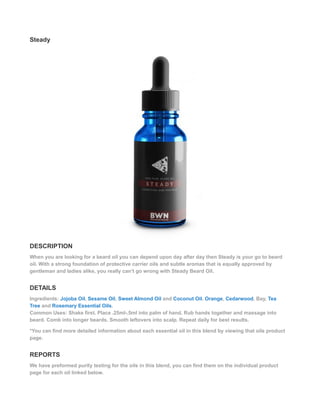 Steady
DESCRIPTION
When you are looking for a beard oil you can depend upon day after day then Steady is your go to beard
oil. With a strong foundation of protective carrier oils and subtle aromas that is equally approved by
gentleman and ladies alike, you really can’t go wrong with Steady Beard Oil.
DETAILS
Ingredients: Jojoba Oil, Sesame Oil, Sweet Almond Oil and Coconut Oil. Orange, Cedarwood, Bay, Tea
Tree and Rosemary Essential Oils.
Common Uses: Shake first. Place .25ml-.5ml into palm of hand. Rub hands together and massage into
beard. Comb into longer beards. Smooth leftovers into scalp. Repeat daily for best results.
*You can find more detailed information about each essential oil in this blend by viewing that oils product
page.
REPORTS
We have preformed purity testing for the oils in this blend, you can find them on the individual product
page for each oil linked below.
 