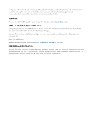 Analgesic, anti-bacterial, anti-candida, anti-fungal, anti-infectious, anti-inflammatory, anti-microbial, anti-
parasitic, anti-septic, anti-viral, bactericidal, cicatrisant, expectorant, fungicidal, germicidal,
immunostimulant, insecticide, neurotonic, phlebotonic, and sudorific.
REPORTS
You can find the GC-MS quality report for our Tea Tree essential oil byclicking here.
SAFETY, STORAGE AND SHELF LIFE
Safety: Proper dilution should be followed. It may cause skin irritation in some individuals. A small skin
test is recommended prior to use. Avoid contact with eyes.
Storage: Always store out of direct sunlight and away from heat. If possible store in refrigeration for
extended life.
Shelf Life: 48 Months
We have some additional information about essential oil storage on our blog.
ADDITIONAL INFORMATION
Bottling: Our 5ml, 10ml and 15ml bottles come with euro dropper tops. Our 30ml and 60ml bottles will come
with a traditional top and a complimentary dropper with a measured glass pipette for easy measuring. The
complimentary dropper should not be used while storing the essential oil.
 