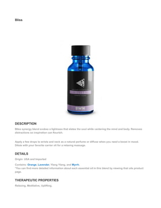 Bliss
DESCRIPTION
Bliss synergy blend evokes a lightness that elates the soul while centering the mind and body. Removes
distractions so inspiration can flourish.
Apply a few drops to wrists and neck as a natural perfume or diffuse when you need a boost in mood.
Dilute with your favorite carrier oil for a relaxing massage.
DETAILS
Origin: USA and Imported
Contains: Orange, Lavender, Ylang Ylang, and Myrrh.
*You can find more detailed information about each essential oil in this blend by viewing that oils product
page.
THERAPEUTIC PROPERTIES
Relaxing, Meditative, Uplifting.
 