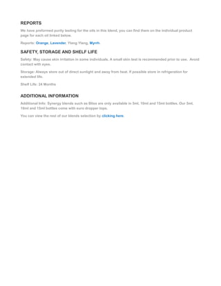 REPORTS
We have preformed purity testing for the oils in this blend, you can find them on the individual product
page for each oil linked below.
Reports: Orange, Lavender, Ylang Ylang, Myrrh.
SAFETY, STORAGE AND SHELF LIFE
Safety: May cause skin irritation in some individuals. A small skin test is recommended prior to use. Avoid
contact with eyes.
Storage: Always store out of direct sunlight and away from heat. If possible store in refrigeration for
extended life.
Shelf Life: 24 Months
ADDITIONAL INFORMATION
Additional Info: Synergy blends such as Bliss are only available in 5ml, 10ml and 15ml bottles. Our 5ml,
10ml and 15ml bottles come with euro dropper tops.
You can view the rest of our blends selection by clicking here.
 