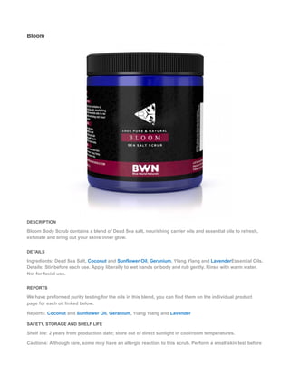 Bloom
DESCRIPTION
Bloom Body Scrub contains a blend of Dead Sea salt, nourishing carrier oils and essential oils to refresh,
exfoliate and bring out your skins inner glow.
DETAILS
Ingredients: Dead Sea Salt, Coconut and Sunflower Oil, Geranium, Ylang Ylang and LavenderEssential Oils.
Details: Stir before each use. Apply liberally to wet hands or body and rub gently. Rinse with warm water.
Not for facial use.
REPORTS
We have preformed purity testing for the oils in this blend, you can find them on the individual product
page for each oil linked below.
Reports: Coconut and Sunflower Oil, Geranium, Ylang Ylang and Lavender
SAFETY, STORAGE AND SHELF LIFE
Shelf life: 2 years from production date; store out of direct sunlight in cool/room temperatures.
Cautions: Although rare, some may have an allergic reaction to this scrub. Perform a small skin test before
 