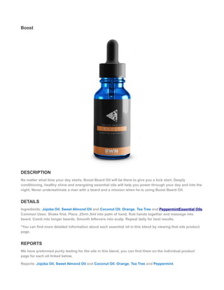 Boost
DESCRIPTION
No matter what time your day starts, Boost Beard Oil will be there to give you a kick start. Deeply
conditioning, healthy shine and energizing essential oils will help you power through your day and into the
night. Never underestimate a man with a beard and a mission when he is using Boost Beard Oil.
DETAILS
Ingredients: Jojoba Oil, Sweet Almond Oil and Coconut Oil. Orange, Tea Tree and PeppermintEssential Oils.
Common Uses: Shake first. Place .25ml-.5ml into palm of hand. Rub hands together and massage into
beard. Comb into longer beards. Smooth leftovers into scalp. Repeat daily for best results.
*You can find more detailed information about each essential oil in this blend by viewing that oils product
page.
REPORTS
We have preformed purity testing for the oils in this blend, you can find them on the individual product
page for each oil linked below.
Reports: Jojoba Oil, Sweet Almond Oil and Coconut Oil. Orange, Tea Tree and Peppermint.
 