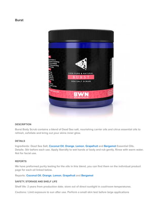 Burst
DESCRIPTION
Burst Body Scrub contains a blend of Dead Sea salt, nourishing carrier oils and citrus essential oils to
refresh, exfoliate and bring out your skins inner glow.
DETAILS
Ingredients: Dead Sea Salt, Coconut Oil, Orange, Lemon, Grapefruit and Bergamot Essential Oils.
Details: Stir before each use. Apply liberally to wet hands or body and rub gently. Rinse with warm water.
Not for facial use.
REPORTS
We have preformed purity testing for the oils in this blend, you can find them on the individual product
page for each oil linked below.
Reports: Coconut Oil, Orange, Lemon, Grapefruit and Bergamot
SAFETY, STORAGE AND SHELF LIFE
Shelf life: 2 years from production date; store out of direct sunlight in cool/room temperatures.
Cautions: Limit exposure to sun after use. Perform a small skin test before large applications
 