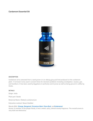 Cardamom Essential Oil
DESCRIPTION
Cardamom oil is extracted from a seed grown on an oblong grey pod fruit produced on the cardamom
plant. It is known to be used in ancient times for stomach problems including constipation, nausea, gas,
and heartburn. It has been used by Egyptians in perfumes and incense as well as being ground in coffee by
Arabs.
DETAILS
Origin: India
Plant part: Seeds
Botanical Name: Elettaria cardamomum
Extraction method: Steam Distilled
Blends With: Orange, Bergamot, Cinnamon Bark, Clove Bud, andCedarwood.
Aroma: A member of the ginger family, it has a sweet, spicy, almost woody fragrance. The overall aroma is
very bold and distinctive.
 
