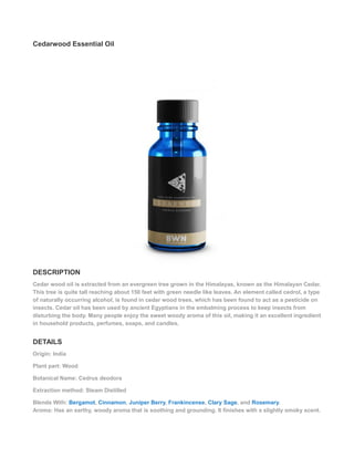 Cedarwood Essential Oil
DESCRIPTION
Cedar wood oil is extracted from an evergreen tree grown in the Himalayas, known as the Himalayan Cedar.
This tree is quite tall reaching about 150 feet with green needle like leaves. An element called cedrol, a type
of naturally occurring alcohol, is found in cedar wood trees, which has been found to act as a pesticide on
insects. Cedar oil has been used by ancient Egyptians in the embalming process to keep insects from
disturbing the body. Many people enjoy the sweet woody aroma of this oil, making it an excellent ingredient
in household products, perfumes, soaps, and candles.
DETAILS
Origin: India
Plant part: Wood
Botanical Name: Cedrus deodora
Extraction method: Steam Distilled
Blends With: Bergamot, Cinnamon, Juniper Berry, Frankincense, Clary Sage, and Rosemary.
Aroma: Has an earthy, woody aroma that is soothing and grounding. It finishes with a slightly smoky scent.
 