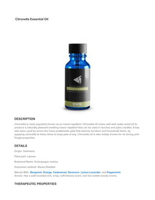 Citronella Essential Oil
DESCRIPTION
Citronella is most popularly known as an insect repellent. Citronella oil mixes well with cedar wood oil to
produce a naturally pleasant smelling insect repellent that can be used in torches and patio candles. It has
also been used by some who have problematic pets that destroy furniture and household items, by
applying citronella to these items to keep pets at bay. Citronella oil is also widely known for its strong anti-
fungal properties.
DETAILS
Origin: Indonesia
Plant part: Leaves
Botanical Name: Andropogon nardus
Extraction method: Steam Distilled
Blends With: Bergamot, Orange, Cedarwood, Geranium, Lemon,Lavender, and Peppermint.
Aroma: Has a well-rounded rich, crisp, soft lemony scent, and has subtle woody aroma.
THERAPEUTIC PROPERTIES
 