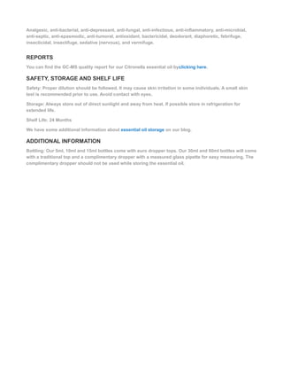 Analgesic, anti-bacterial, anti-depressant, anti-fungal, anti-infectious, anti-inflammatory, anti-microbial,
anti-septic, anti-spasmodic, anti-tumoral, antioxidant, bactericidal, deodorant, diaphoretic, febrifuge,
insecticidal, insectifuge, sedative (nervous), and vermifuge.
REPORTS
You can find the GC-MS quality report for our Citronella essential oil byclicking here.
SAFETY, STORAGE AND SHELF LIFE
Safety: Proper dilution should be followed. It may cause skin irritation in some individuals. A small skin
test is recommended prior to use. Avoid contact with eyes.
Storage: Always store out of direct sunlight and away from heat. If possible store in refrigeration for
extended life.
Shelf Life: 24 Months
We have some additional information about essential oil storage on our blog.
ADDITIONAL INFORMATION
Bottling: Our 5ml, 10ml and 15ml bottles come with euro dropper tops. Our 30ml and 60ml bottles will come
with a traditional top and a complimentary dropper with a measured glass pipette for easy measuring. The
complimentary dropper should not be used while storing the essential oil.
 